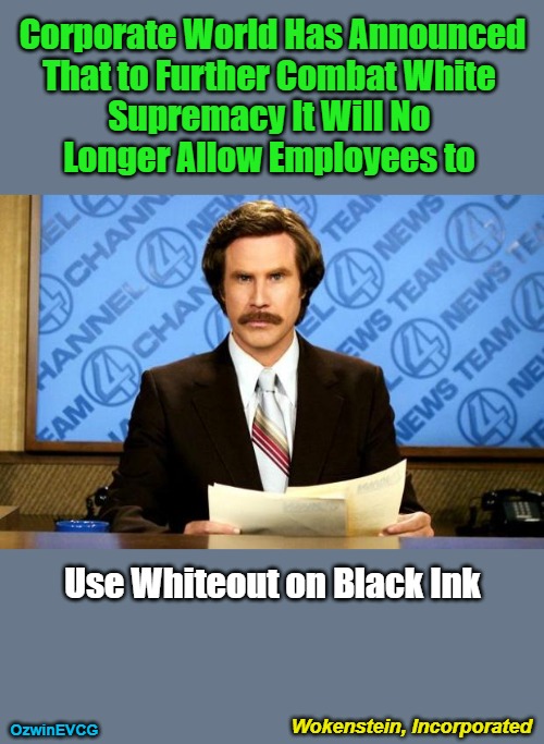 Wokenstein, Incorporated | Corporate World Has Announced 

That to Further Combat White 

Supremacy It Will No 

Longer Allow Employees to; Use Whiteout on Black Ink; Wokenstein, Incorporated; OzwinEVCG | image tagged in breaking news,antiwhite myths,clown world,white supremacy,woke operations,liberal logic | made w/ Imgflip meme maker