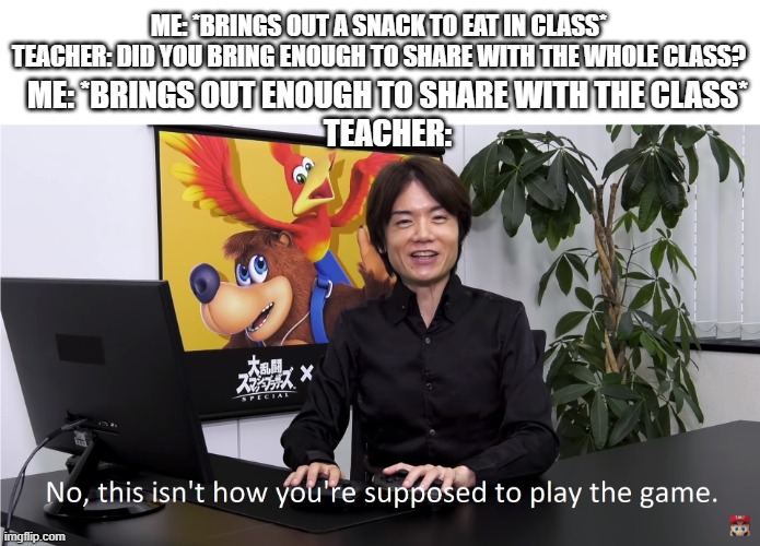 lool | ME: *BRINGS OUT A SNACK TO EAT IN CLASS*

TEACHER: DID YOU BRING ENOUGH TO SHARE WITH THE WHOLE CLASS? ME: *BRINGS OUT ENOUGH TO SHARE WITH THE CLASS*
TEACHER: | image tagged in this isn't how you're supposed to play the game | made w/ Imgflip meme maker