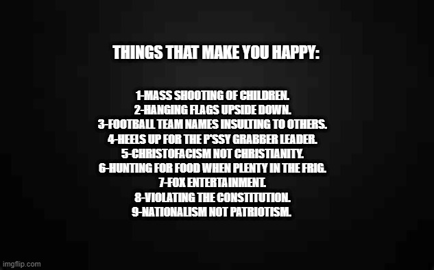 1-MASS SHOOTING OF CHILDREN.
2-HANGING FLAGS UPSIDE DOWN.
3-FOOTBALL TEAM NAMES INSULTING TO OTHERS.
4-HEELS UP FOR THE P'SSY GRABBER LEADER.
5-CHRISTOFACISM NOT CHRISTIANITY.
6-HUNTING FOR FOOD WHEN PLENTY IN THE FRIG.
7-FOX ENTERTAINMENT.
8-VIOLATING THE CONSTITUTION.
9-NATIONALISM NOT PATRIOTISM. THINGS THAT MAKE YOU HAPPY: | made w/ Imgflip meme maker