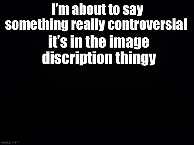 CHECK IMAGE DESCRIPTION | I’m about to say something really controversial; it’s in the image discription thingy; me personally i think femboys are disgusting and weird but thats just me tho like most of the time they’re gay horny ass bitches but thats just me tho bc at my school the femboys are always saying the gayest shit ever and also they keep saying “your cute :3” in anna’s tiktok videos | image tagged in black background | made w/ Imgflip meme maker