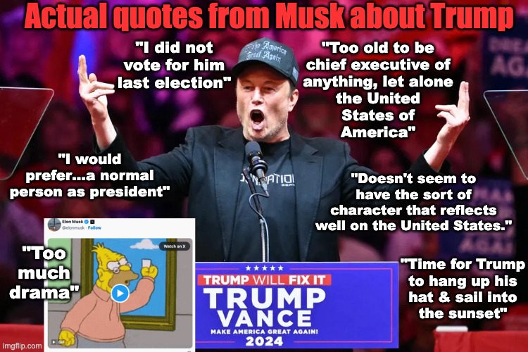 Actual quotes from Leon Musk about "President" Drumpf | Actual quotes from Musk about Trump; "I did not vote for him last election"; "Too old to be
chief executive of
anything, let alone
the United
States of
America"; "I would prefer…a normal person as president"; "Doesn't seem to have the sort of character that reflects well on the United States."; "Too much drama"; "Time for Trump
to hang up his
hat & sail into
the sunset" | made w/ Imgflip meme maker