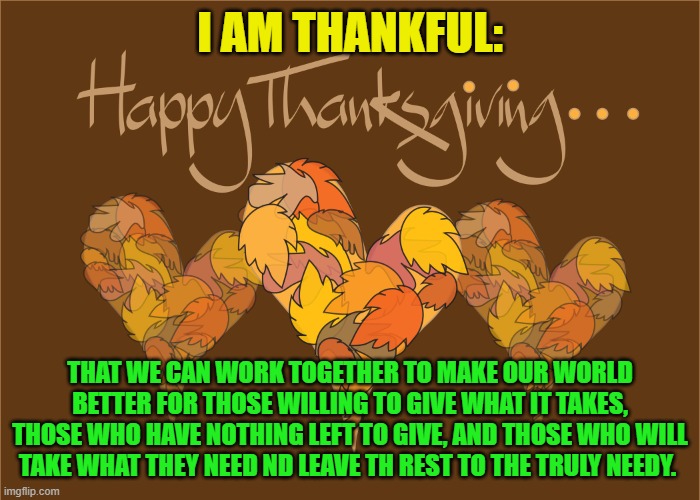 Life is a journey, not a Destination. | I AM THANKFUL:; THAT WE CAN WORK TOGETHER TO MAKE OUR WORLD BETTER FOR THOSE WILLING TO GIVE WHAT IT TAKES, THOSE WHO HAVE NOTHING LEFT TO GIVE, AND THOSE WHO WILL TAKE WHAT THEY NEED ND LEAVE TH REST TO THE TRULY NEEDY. | image tagged in politics | made w/ Imgflip meme maker