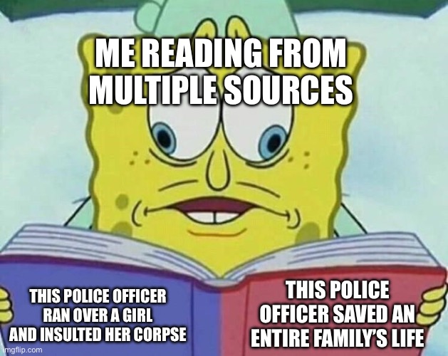 The duality of man.(i ain’t ACAB) | ME READING FROM MULTIPLE SOURCES; THIS POLICE OFFICER SAVED AN ENTIRE FAMILY’S LIFE; THIS POLICE OFFICER RAN OVER A GIRL AND INSULTED HER CORPSE | image tagged in cross eyed spongebob | made w/ Imgflip meme maker