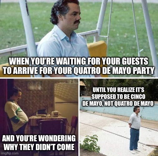 Sad Pablo Escobar Meme | WHEN YOU’RE WAITING FOR YOUR GUESTS TO ARRIVE FOR YOUR QUATRO DE MAYO PARTY; UNTIL YOU REALIZE IT’S SUPPOSED TO BE CINCO DE MAYO, NOT QUATRO DE MAYO; AND YOU’RE WONDERING WHY THEY DIDN’T COME | image tagged in memes,sad pablo escobar | made w/ Imgflip meme maker