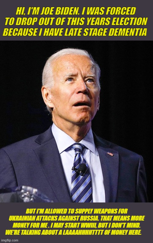 Nuclear holocaust will reduce carbon emissions. You're welcome. | HI, I'M JOE BIDEN. I WAS FORCED TO DROP OUT OF THIS YEARS ELECTION BECAUSE I HAVE LATE STAGE DEMENTIA; BUT I'M ALLOWED TO SUPPLY WEAPONS FOR UKRAINIAN ATTACKS AGAINST RUSSIA. THAT MEANS MORE MONEY FOR ME . I MAY START WWIII, BUT I DON'T MIND. WE'RE TALKING ABOUT A LAAAAHHHHTTTT OF MONEY HERE. | image tagged in joe biden | made w/ Imgflip meme maker