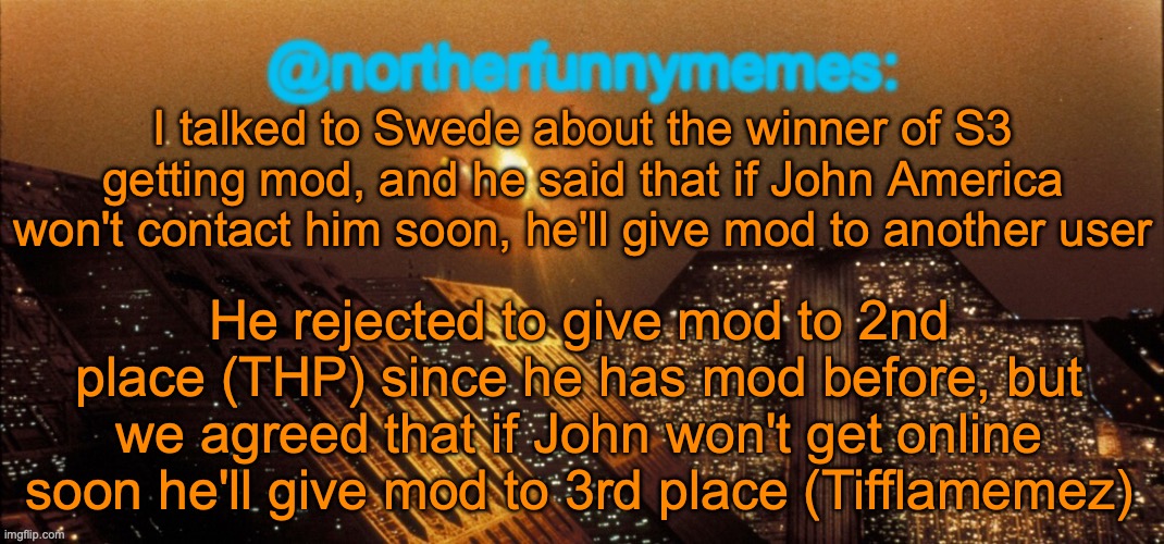 northerfunnymemes announcement template | I talked to Swede about the winner of S3 getting mod, and he said that if John America won't contact him soon, he'll give mod to another user; He rejected to give mod to 2nd place (THP) since he has mod before, but we agreed that if John won't get online soon he'll give mod to 3rd place (Tifflamemez) | image tagged in northerfunnymemes announcement template | made w/ Imgflip meme maker