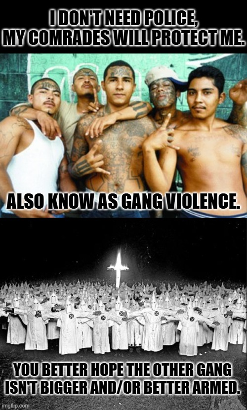 It didn't stop lynching, did it? | I DON'T NEED POLICE, MY COMRADES WILL PROTECT ME. ALSO KNOW AS GANG VIOLENCE. YOU BETTER HOPE THE OTHER GANG ISN'T BIGGER AND/OR BETTER ARMED. | image tagged in mexican gang members,kkk gathering | made w/ Imgflip meme maker