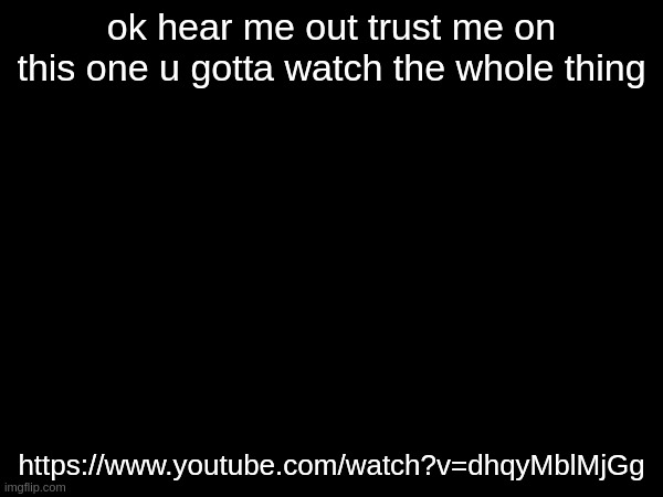 ok hear me out trust me on this one u gotta watch the whole thing; https://www.youtube.com/watch?v=dhqyMblMjGg | made w/ Imgflip meme maker