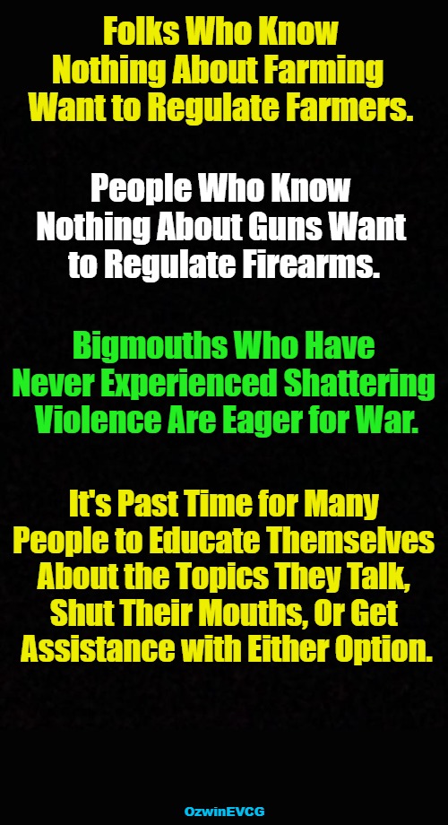 FPBI | Folks Who Know 

Nothing About Farming  

Want to Regulate Farmers. People Who Know 

Nothing About Guns Want 

to Regulate Firearms. Bigmouths Who Have 

Never Experienced Shattering 

Violence Are Eager for War. It's Past Time for Many 

People to Educate Themselves 

About the Topics They Talk, 

Shut Their Mouths, Or Get 

Assistance with Either Option. OzwinEVCG | image tagged in ignorant,liberals,elitists,bigmouths,real talk,impatience | made w/ Imgflip meme maker