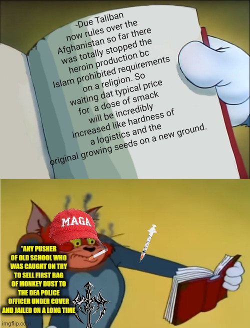 -Drugs are bad. | -Due Taliban now rules over the Afghanistan so far there was totally stopped the heroin production bc Islam prohibited requirements on a religion. So waiting dat typical price for  a dose of smack will be incredibly increased like hardness of a logistics and the original growing seeds on a new ground. *ANY PUSHER OF OLD SCHOOL WHO WAS CAUGHT ON TRY TO SELL FIRST BAG OF MONKEY DUST TO THE DEA POLICE OFFICER UNDER COVER AND JAILED ON A LONG TIME | image tagged in angry tom reading book,heroin henry,sketchy drug dealer,kirby's calling the police,arrested development,trying to explain | made w/ Imgflip meme maker
