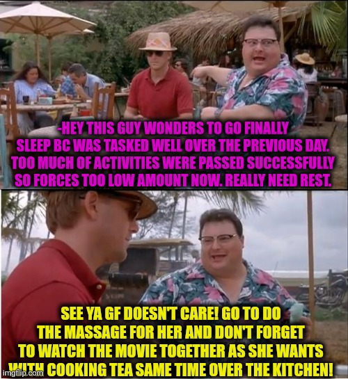 -Even don't imagine! | -HEY THIS GUY WONDERS TO GO FINALLY SLEEP BC WAS TASKED WELL OVER THE PREVIOUS DAY. TOO MUCH OF ACTIVITIES WERE PASSED SUCCESSFULLY SO FORCES TOO LOW AMOUNT NOW. REALLY NEED REST. SEE YA GF DOESN'T CARE! GO TO DO THE MASSAGE FOR HER AND DON'T FORGET TO WATCH THE MOVIE TOGETHER AS SHE WANTS WITH COOKING TEA SAME TIME OVER THE KITCHEN! | image tagged in memes,see nobody cares,crazy girlfriend,jesus watcha doin,trying to sleep,i need you | made w/ Imgflip meme maker