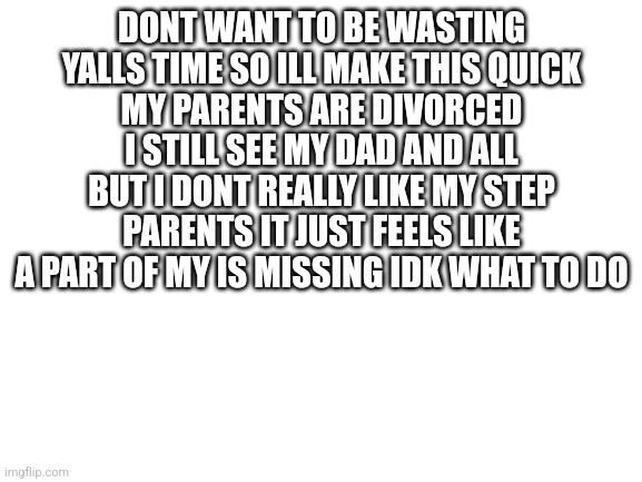 Blank White Template | DONT WANT TO BE WASTING YALLS TIME SO ILL MAKE THIS QUICK
MY PARENTS ARE DIVORCED I STILL SEE MY DAD AND ALL BUT I DONT REALLY LIKE MY STEP PARENTS IT JUST FEELS LIKE A PART OF MY IS MISSING IDK WHAT TO DO | image tagged in blank white template | made w/ Imgflip meme maker