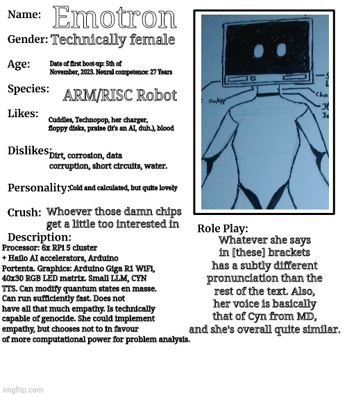 I FINALLY got the programming done. Wiring's a mess. | Emotron; Technically female; Date of first boot-up: 5th of November, 2023. Neural competence: 27 Years; ARM/RISC Robot; Cuddles, Technopop, her charger, floppy disks, praise (it's an AI, duh.), blood; Dirt, corrosion, data corruption, short circuits, water. Cold and calculated, but quite lovely; Whoever those damn chips get a little too interested in; Whatever she says in [these] brackets has a subtly different pronunciation than the rest of the text. Also, her voice is basically that of Cyn from MD, and she's overall quite similar. Processor: 6x RPi 5 cluster + Hailo AI accelerators, Arduino Portenta. Graphics: Arduino Giga R1 WiFi, 40x30 RGB LED matrix. Small LLM, CYN TTS. Can modify quantum states en masse. Can run sufficiently fast. Does not have all that much empathy. Is technically capable of genocide. She could implement empathy, but chooses not to in favour of more computational power for problem analysis. | image tagged in rp stream oc showcase | made w/ Imgflip meme maker