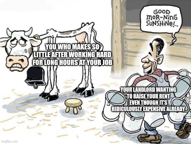 Your landlord is sucking you dry | YOU WHO MAKES SO LITTLE AFTER WORKING HARD FOR LONG HOURS AT YOUR JOB; YOUR LANDLORD WANTING TO RAISE YOUR RENT EVEN THOUGH IT'S RIDICULOUSLY EXPENSIVE ALREADY | image tagged in milking the cow,landlords,greed,rent,housing,class struggle | made w/ Imgflip meme maker