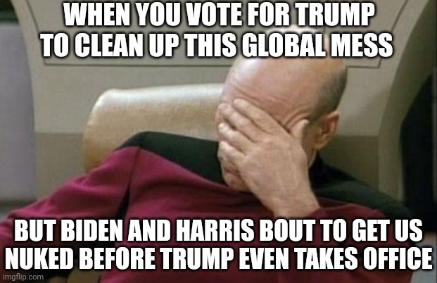 How quick can they screw us over? | WHEN YOU VOTE FOR TRUMP TO CLEAN UP THIS GLOBAL MESS; BUT BIDEN AND HARRIS BOUT TO GET US
NUKED BEFORE TRUMP EVEN TAKES OFFICE | image tagged in memes,captain picard facepalm,biden,kamala harris,trump | made w/ Imgflip meme maker