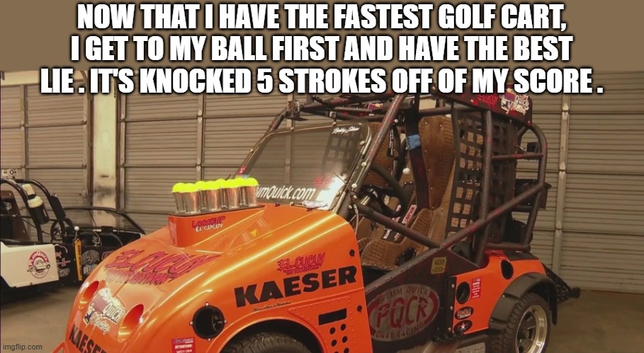 memes by Brad - Fastest golf cart means best lie which means lower scores - humor | NOW THAT I HAVE THE FASTEST GOLF CART, I GET TO MY BALL FIRST AND HAVE THE BEST LIE . IT'S KNOCKED 5 STROKES OFF OF MY SCORE . | image tagged in sports,golf,funny,cart,humor,score | made w/ Imgflip meme maker