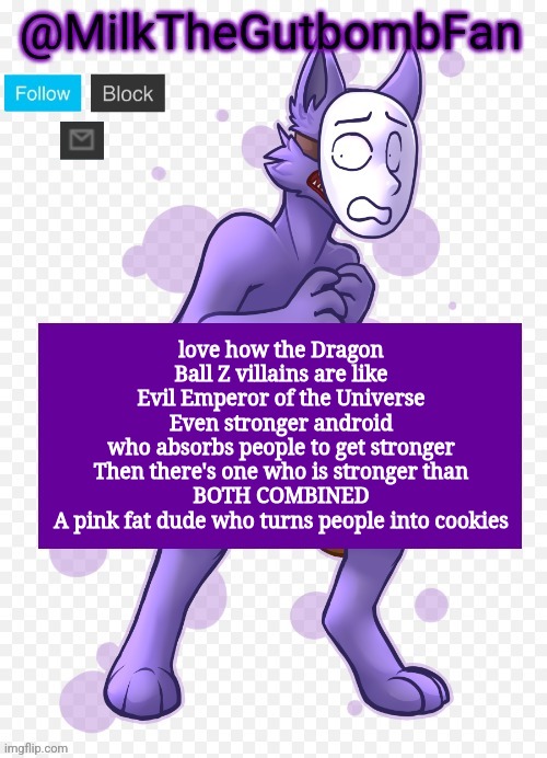 Milk but he's a mask-wearing wolf (Thanks Wallhammer | love how the Dragon Ball Z villains are like
Evil Emperor of the Universe
Even stronger android who absorbs people to get stronger

Then there's one who is stronger than BOTH COMBINED
A pink fat dude who turns people into cookies | image tagged in milk but he's a mask-wearing wolf thanks wallhammer | made w/ Imgflip meme maker