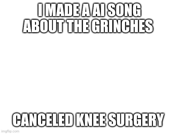 Blank White Template | I MADE A AI SONG ABOUT THE GRINCHES; CANCELED KNEE SURGERY | image tagged in blank white template | made w/ Imgflip meme maker