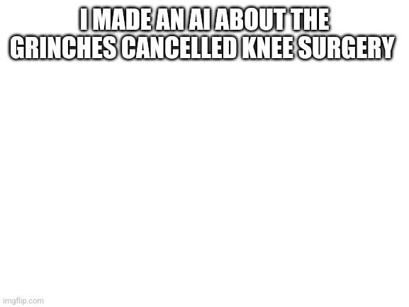 Ai song | I MADE AN AI ABOUT THE GRINCHES CANCELLED KNEE SURGERY | image tagged in blank white template | made w/ Imgflip meme maker