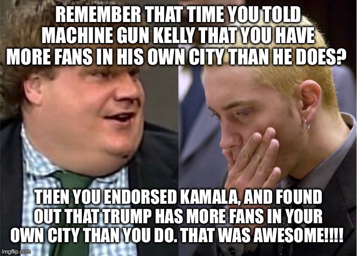 Eminem Trump Kamala biden beyonce Oprah Taylor swift | REMEMBER THAT TIME YOU TOLD MACHINE GUN KELLY THAT YOU HAVE MORE FANS IN HIS OWN CITY THAN HE DOES? THEN YOU ENDORSED KAMALA, AND FOUND OUT THAT TRUMP HAS MORE FANS IN YOUR OWN CITY THAN YOU DO. THAT WAS AWESOME!!!! | image tagged in eminem,taylor swift,donald trump,beyonce,oprah,kamala harris | made w/ Imgflip meme maker