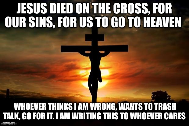 Jesus on the cross | JESUS DIED ON THE CROSS, FOR OUR SINS, FOR US TO GO TO HEAVEN; WHOEVER THINKS I AM WRONG, WANTS TO TRASH TALK, GO FOR IT. I AM WRITING THIS TO WHOEVER CARES | image tagged in jesus on the cross | made w/ Imgflip meme maker