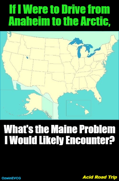 The art of ART (Acid Road Trip) | If I Were to Drive from 

 Anaheim to the Arctic, What's the Maine Problem 

I Would Likely Encounter? Acid Road Trip; OzwinEVCG | image tagged in driving,acid trip,road trip,adventure,questions,answers | made w/ Imgflip meme maker