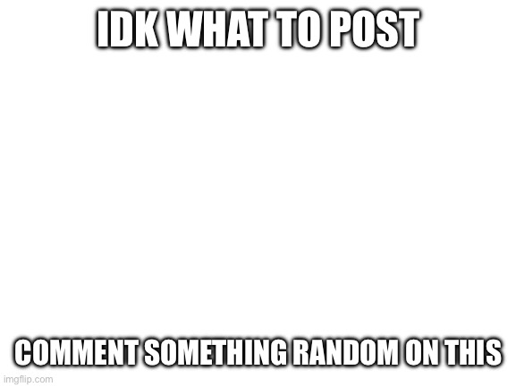 Idk what to post | IDK WHAT TO POST; COMMENT SOMETHING RANDOM ON THIS | image tagged in blank white template,why are you reading the tags | made w/ Imgflip meme maker