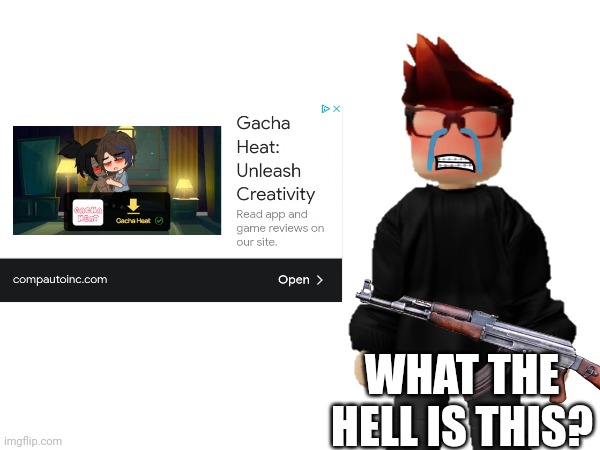 Sadly got the cringe ad... | WHAT THE HELL IS THIS? | image tagged in mc,gacha heat,ads,cringe,kill it with fire,crying | made w/ Imgflip meme maker