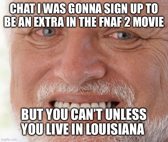 NOOOO IM SAD | CHAT I WAS GONNA SIGN UP TO BE AN EXTRA IN THE FNAF 2 MOVIE; BUT YOU CAN’T UNLESS YOU LIVE IN LOUISIANA | image tagged in hide the pain harold | made w/ Imgflip meme maker