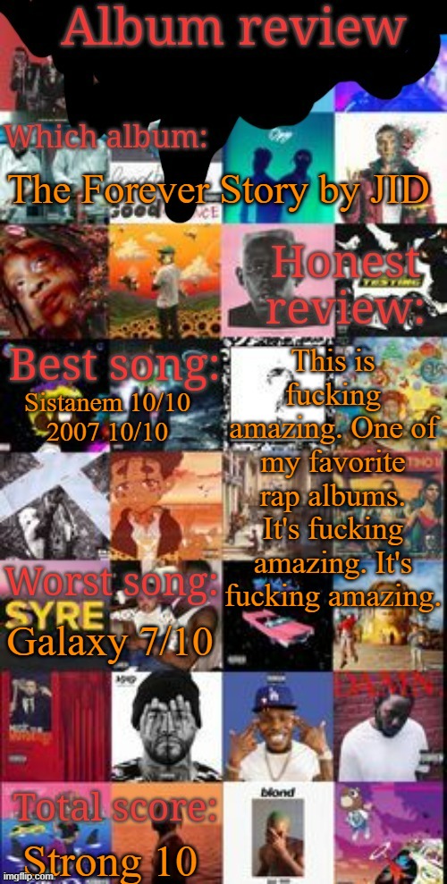 Album review | The Forever Story by JID; This is fucking amazing. One of my favorite rap albums. It's fucking amazing. It's fucking amazing. Sistanem 10/10
2007 10/10; Galaxy 7/10; Strong 10 | image tagged in album review | made w/ Imgflip meme maker