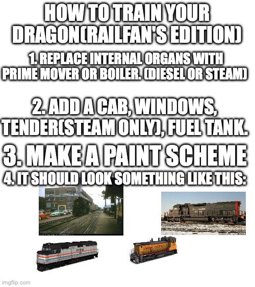 How to train your dragon | HOW TO TRAIN YOUR DRAGON(RAILFAN'S EDITION); 1. REPLACE INTERNAL ORGANS WITH PRIME MOVER OR BOILER. (DIESEL OR STEAM); 2. ADD A CAB, WINDOWS, TENDER(STEAM ONLY), FUEL TANK. 3. MAKE A PAINT SCHEME; 4. IT SHOULD LOOK SOMETHING LIKE THIS: | image tagged in stupid,train,railroad,locomotive,diesel engine | made w/ Imgflip meme maker