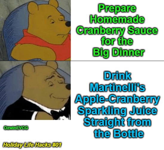 {PSC} Holiday Life Hacks #01 {PSC} | Prepare 

Homemade 

Cranberry Sauce 

for the 

Big Dinner; Drink 

Martinelli's 

Apple-Cranberry 

Sparkling Juice 

Straight from 

the Bottle; OzwinEVCG; Holiday Life Hacks #01 | image tagged in memes,tuxedo winnie,thanksgiving,holiday meals,christmas,holiday parties | made w/ Imgflip meme maker