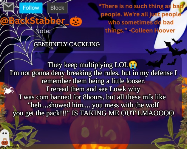 :flushed: | GENUINELY CACKLING; They keep multiplying LOL😭 

I'm not gonna deny breaking the rules, but in my defense I remember them being a little looser. I reread them and see Lowk why I was com banned for 8hours. but all these mfs like 

"heh....showed him.... you mess with the wolf you get the pack!!!" IS TAKING ME OUT LMAOOOO | image tagged in backstabbers_ halloween temp | made w/ Imgflip meme maker