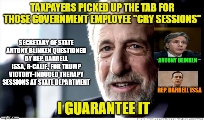 Making Liberals Cry Again | TAXPAYERS PICKED UP THE TAB FOR THOSE GOVERNMENT EMPLOYEE "CRY SESSIONS"; SECRETARY OF STATE ANTONY BLINKEN QUESTIONED BY REP. DARRELL ISSA, R-CALIF., FOR TRUMP VICTORY-INDUCED THERAPY SESSIONS AT STATE DEPARTMENT; ANTONY BLINKEN; REP. DARRELL ISSA; I GUARANTEE IT | image tagged in memes,i guarantee it,state department,antony blinken,darrell issa,crying liberals | made w/ Imgflip meme maker