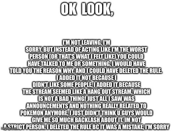 ... | I'M NOT LEAVING, I'M SORRY. BUT INSTEAD OF ACTING LIKE I'M THE WORST PERSON (OR THAT'S WHAT I FELT LIKE) YOU COULD HAVE TALKED TO ME OR SOMETHING, I WOULD HAVE TOLD YOU THE REASON WHY, AND I COULD HAVE DELETED THE RULE. 
I ADDED IT NOT BECAUSE I DIDN'T LIKE SOME PEOPLE, I ADDED IT BECAUSE THE STREAM SEEMED LIKE A HANG OUT STREAM, WHICH IS NOT A BAD THING! JUST ALL I SAW WAS ANNOUNCEMENTS AND NOTHING REALLY RELATED TO POKEMON ANYMORE, I JUST DIDN'T THINK U GUYS WOULD GIVE ME SO MUCH BACKLASH ABOUT IT. IM NOT A STRICT PERSON. I DELETED THE RULE BC IT WAS A MISTAKE, I'M SORRY; OK  LOOK, | image tagged in blank white template | made w/ Imgflip meme maker