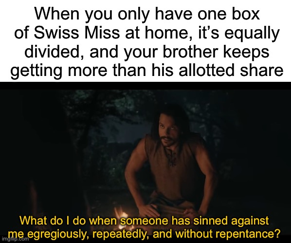 When you only have one box of Swiss Miss at home, it’s equally divided, and your brother keeps getting more than his allotted share; What do I do when someone has sinned against me egregiously, repeatedly, and without repentance? | image tagged in blank white template,the chosen | made w/ Imgflip meme maker