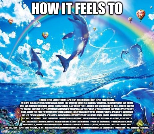 I made a severe and continuous lapse in my judgement, and I don’t expect to be forgiven. I’m simply here to apologize. What we c | HOW IT FEELS TO; I MADE A SEVERE AND CONTINUOUS LAPSE IN MY JUDGEMENT, AND I DON’T EXPECT TO BE FORGIVEN. I’M SIMPLY HERE TO APOLOGIZE. WHAT WE CAME ACROSS THAT DAY IN THE WOODS WAS OBVIOUSLY UNPLANNED. THE REACTIONS YOU SAW ON TAPE WERE RAW; THEY WERE UNFILTERED. NONE OF US KNEW HOW TO REACT OR HOW TO FEEL. I SHOULD HAVE NEVER POSTED THE VIDEO. I SHOULD HAVE PUT THE CAMERAS DOWN AND STOPPED RECORDING WHAT WE WERE GOING THROUGH. THERE'S A LOT OF THINGS I SHOULD HAVE DONE DIFFERENTLY BUT I DIDN'T. AND FOR THAT, FROM THE BOTTOM OF MY HEART, I AM SORRY. I WANT TO APOLOGIZE TO THE INTERNET. I WANT TO APOLOGIZE TO ANYONE WHO HAS SEEN THE VIDEO. I WANT TO APOLOGIZE TO ANYONE WHO HAS BEEN AFFECTED OR TOUCHED BY MENTAL ILLNESS, OR DEPRESSION, OR SUICIDE. BUT MOST IMPORTANTLY I WANT TO APOLOGIZE TO THE VICTIM AND HIS FAMILY. FOR MY FANS WHO ARE DEFENDING MY ACTIONS, PLEASE DON'T. I DON’T DESERVE TO BE DEFENDED. THE GOAL WITH MY CONTENT IS ALWAYS TO ENTERTAIN; TO PUSH THE BOUNDARIES, TO BE ALL-INCLUSIVE. IN THE WORLD I LIVE IN, I SHARE ALMOST EVERYTHING I DO. THE INTENT IS NEVER TO BE HEARTLESS, CRUEL, OR MALICIOUS. LIKE I SAID I MADE A HUGE MISTAKE. I DON’T EXPECT TO BE FORGIVEN, I’M JUST HERE TO APOLOGIZE. I'M ASHAMED OF MYSELF. I’M DISAPPOINTED IN MYSELF. AND I PROMISE TO BE BETTER. I WILL BE BETTER. THANK YOU. | image tagged in symphony meme | made w/ Imgflip meme maker