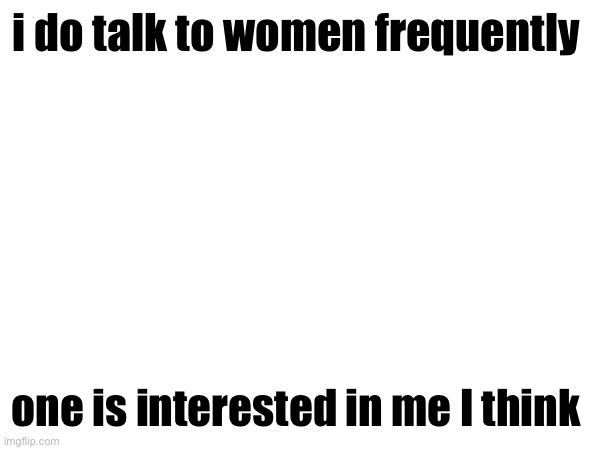 i do talk to women frequently; one is interested in me I think | made w/ Imgflip meme maker