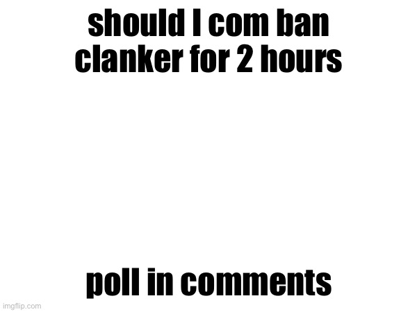 should I com ban clanker for 2 hours; poll in comments | made w/ Imgflip meme maker