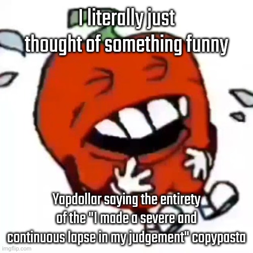 pepperman laughing his ass off | I literally just thought of something funny; Yapdollar saying the entirety of the "I made a severe and continuous lapse in my judgement" copypasta | image tagged in pepperman laughing his ass off | made w/ Imgflip meme maker