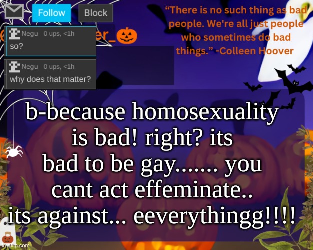 right? I cant be gay.... | b-because homosexuality is bad! right? its bad to be gay....... you cant act effeminate.. its against... eeverythingg!!!! | image tagged in backstabbers_ halloween temp | made w/ Imgflip meme maker