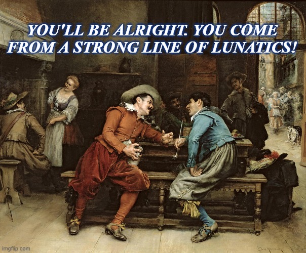 lunatics | YOU'LL BE ALRIGHT. YOU COME FROM A STRONG LINE OF LUNATICS! | image tagged in crazy | made w/ Imgflip meme maker