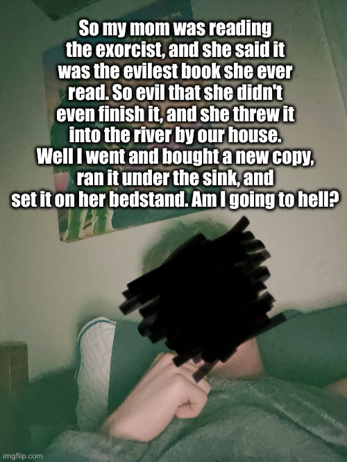 I saw this story online btw this is a repost | So my mom was reading the exorcist, and she said it was the evilest book she ever read. So evil that she didn't even finish it, and she threw it into the river by our house. Well I went and bought a new copy, ran it under the sink, and set it on her bedstand. Am I going to hell? | image tagged in exorcist,the exorcist,scary,going to hell,uh oh,funny | made w/ Imgflip meme maker