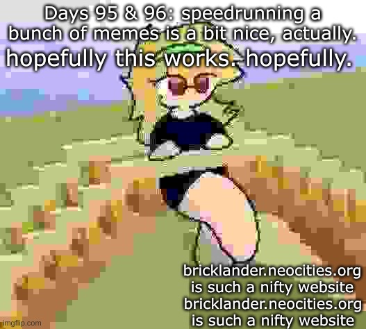 Days 95 & 96: speedrunning a bunch of memes | Days 95 & 96: speedrunning a bunch of memes is a bit nice, actually. hopefully this works. hopefully. bricklander.neocities.org is such a nifty website; bricklander.neocities.org is such a nifty website | image tagged in nice,stuff | made w/ Imgflip meme maker