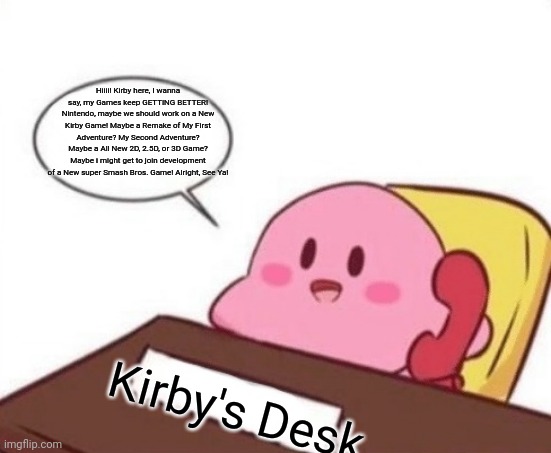 Kirby talks to Nintendo about an ALL New Kirby Game | Hiiii! Kirby here, I wanna say, my Games keep GETTING BETTER! Nintendo, maybe we should work on a New Kirby Game! Maybe a Remake of My First Adventure? My Second Adventure? Maybe a All New 2D, 2.5D, or 3D Game? Maybe i might get to join development of a New super Smash Bros. Game! Alright, See Ya! Kirby's Desk | image tagged in kirby on the phone,kirby | made w/ Imgflip meme maker