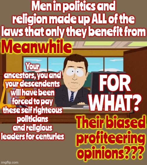 All The World Is A Super Rich Man's Con Game Conning You Out Of What's Rightfully Yours So They Can Live In Luxury | Men in politics and religion made up ALL of the laws that only they benefit from; Meanwhile; Your ancestors, you and your descendents will have been forced to pay these self righteous politicians and religious leaders for centuries; FOR WHAT? Their biased profiteering opinions??? | image tagged in memes,aaaaand its gone,politics,religion,con men,con games | made w/ Imgflip meme maker