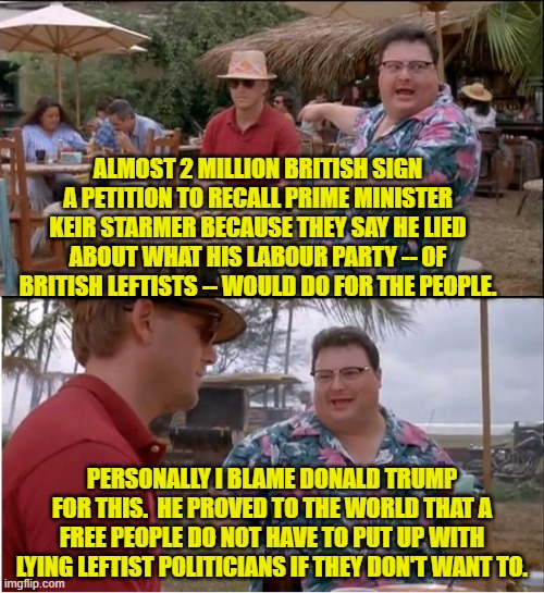 Yeah . . . this time it probably is Trump's fault.  Sweet! | ALMOST 2 MILLION BRITISH SIGN A PETITION TO RECALL PRIME MINISTER KEIR STARMER BECAUSE THEY SAY HE LIED ABOUT WHAT HIS LABOUR PARTY -- OF BRITISH LEFTISTS -- WOULD DO FOR THE PEOPLE. PERSONALLY I BLAME DONALD TRUMP FOR THIS.  HE PROVED TO THE WORLD THAT A FREE PEOPLE DO NOT HAVE TO PUT UP WITH LYING LEFTIST POLITICIANS IF THEY DON'T WANT TO. | image tagged in yep | made w/ Imgflip meme maker