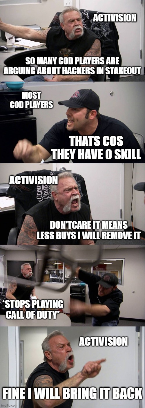 American Chopper Argument | ACTIVISION; SO MANY COD PLAYERS ARE ARGUING ABOUT HACKERS IN STAKEOUT; MOST COD PLAYERS; THATS COS THEY HAVE 0 SKILL; ACTIVISION; DON'TCARE IT MEANS LESS BUYS I WILL REMOVE IT; *STOPS PLAYING CALL OF DUTY*; ACTIVISION; FINE I WILL BRING IT BACK | image tagged in memes,american chopper argument | made w/ Imgflip meme maker