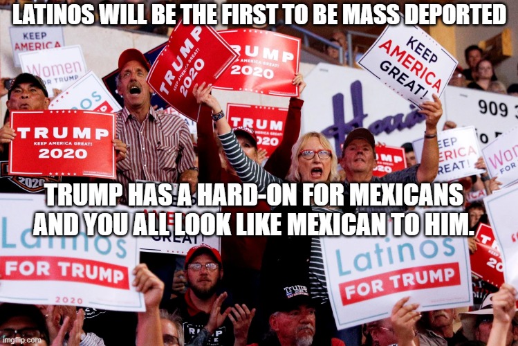 Mexicans Mass Deportation | LATINOS WILL BE THE FIRST TO BE MASS DEPORTED; TRUMP HAS A HARD-ON FOR MEXICANS AND YOU ALL LOOK LIKE MEXICAN TO HIM. | image tagged in mexicans,succesful mexican,latino,latinos for trump,republicans | made w/ Imgflip meme maker