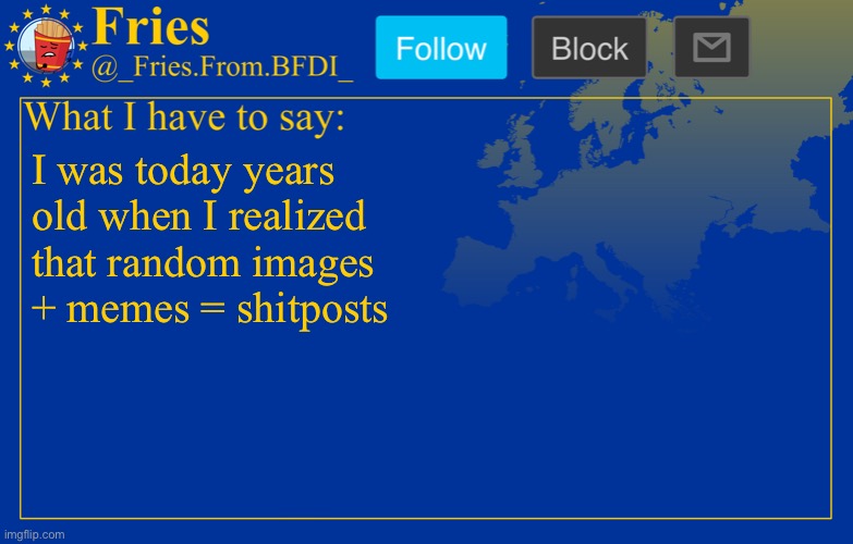 Fries' European announcement temp | I was today years old when I realized that random images + memes = shitposts | image tagged in fries' european announcement temp | made w/ Imgflip meme maker